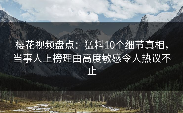 樱花视频盘点：猛料10个细节真相，当事人上榜理由高度敏感令人热议不止