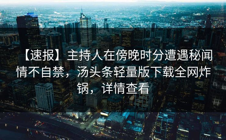 【速报】主持人在傍晚时分遭遇秘闻 情不自禁,汤头条轻量版下载全网炸锅,详情查看 【速报】主持人在傍晚时分遭遇秘闻 情不自禁,汤头条轻量版下载全网炸锅,详情查看