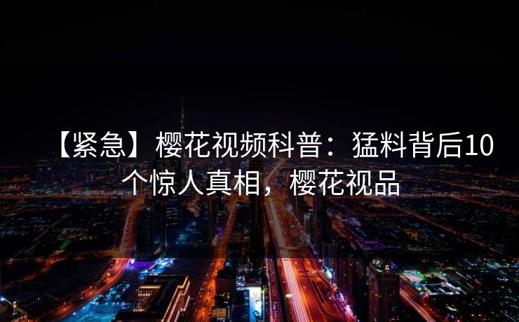 【紧急】樱花视频科普：猛料背后10个惊人真相，樱花视品
