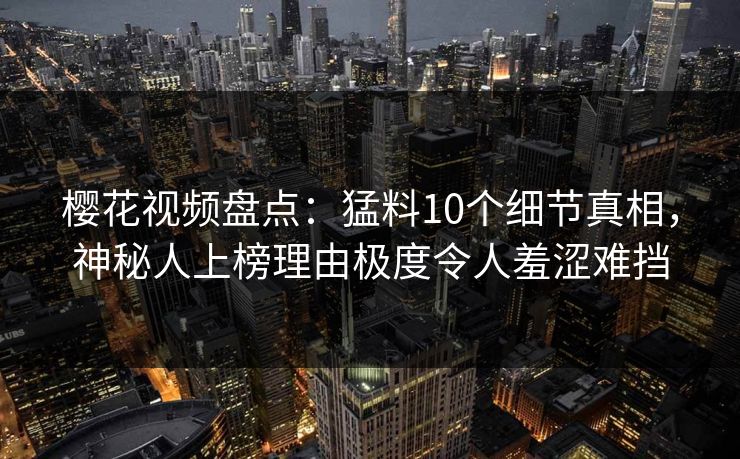 樱花视频盘点：猛料10个细节真相，神秘人上榜理由极度令人羞涩难挡