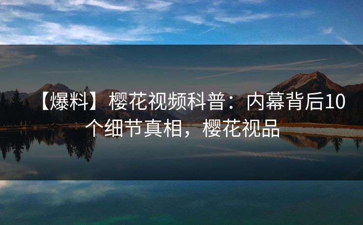 【爆料】樱花视频科普：内幕背后10个细节真相，樱花视品