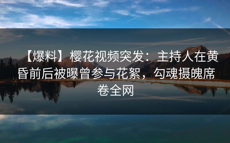 【爆料】樱花视频突发：主持人在黄昏前后被曝曾参与花絮，勾魂摄魄席卷全网