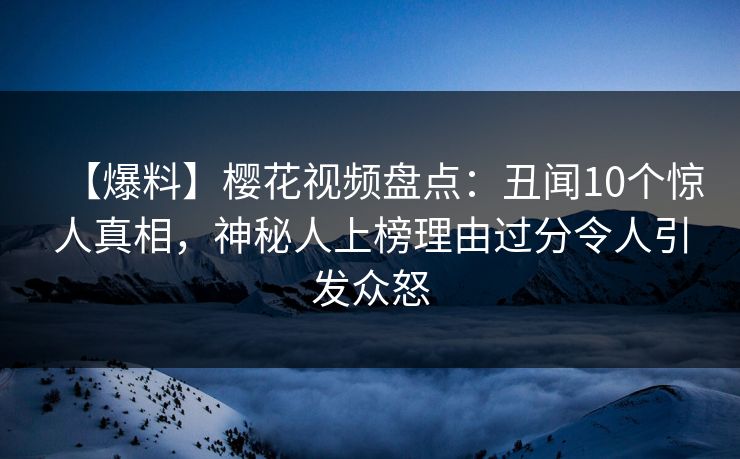 【爆料】樱花视频盘点：丑闻10个惊人真相，神秘人上榜理由过分令人引发众怒