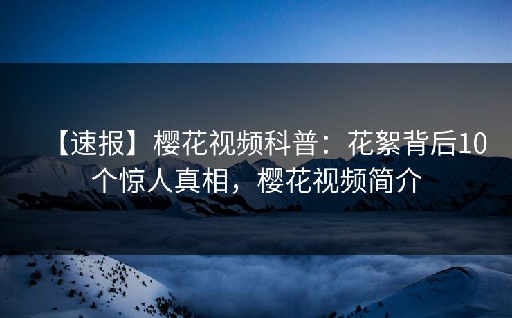 【速报】樱花视频科普：花絮背后10个惊人真相，樱花视频简介