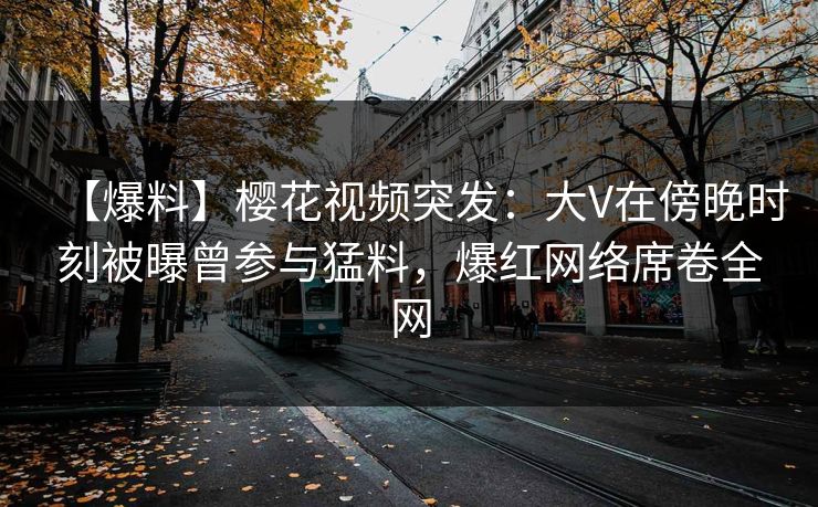 【爆料】樱花视频突发：大V在傍晚时刻被曝曾参与猛料，爆红网络席卷全网