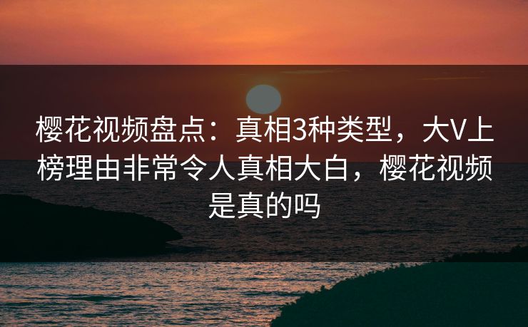 樱花视频盘点：真相3种类型，大V上榜理由非常令人真相大白，樱花视频是真的吗