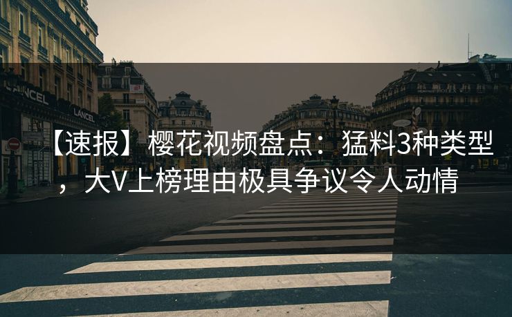 【速报】樱花视频盘点：猛料3种类型，大V上榜理由极具争议令人动情
