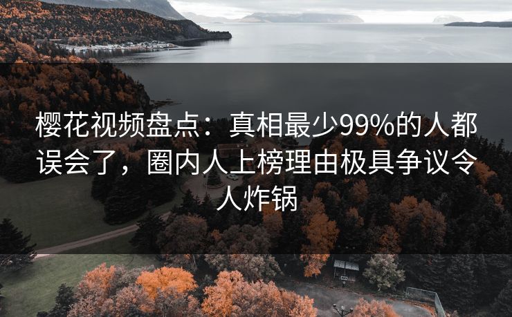 樱花视频盘点：真相最少99%的人都误会了，圈内人上榜理由极具争议令人炸锅