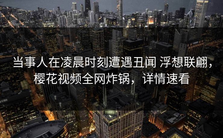 当事人在凌晨时刻遭遇丑闻 浮想联翩,樱花视频全网炸锅,详情速看 当事人在凌晨时刻遭遇丑闻 浮想联翩,樱花视频全网炸锅,详情速看