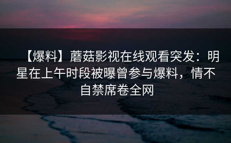 【爆料】蘑菇影视在线观看突发：明星在上午时段被曝曾参与爆料，情不自禁席卷全网