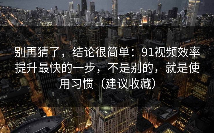 别再猜了，结论很简单：91视频效率提升最快的一步，不是别的，就是使用习惯（建议收藏）