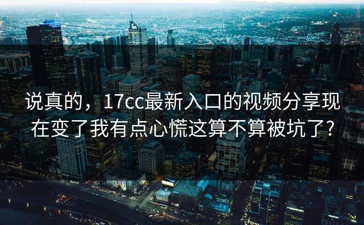 说真的，17cc最新入口的视频分享现在变了我有点心慌这算不算被坑了?