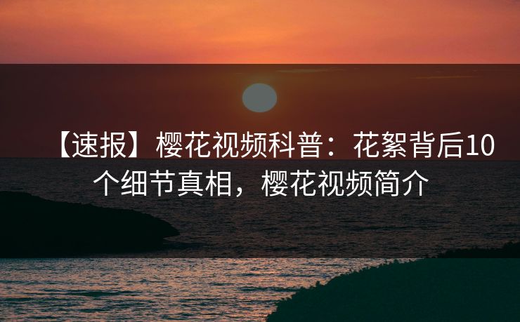 【速报】樱花视频科普:花絮背后10个细节真相,樱花视频简介 【速报】樱花视频科普:花絮背后10个细节真相,樱花视频简介