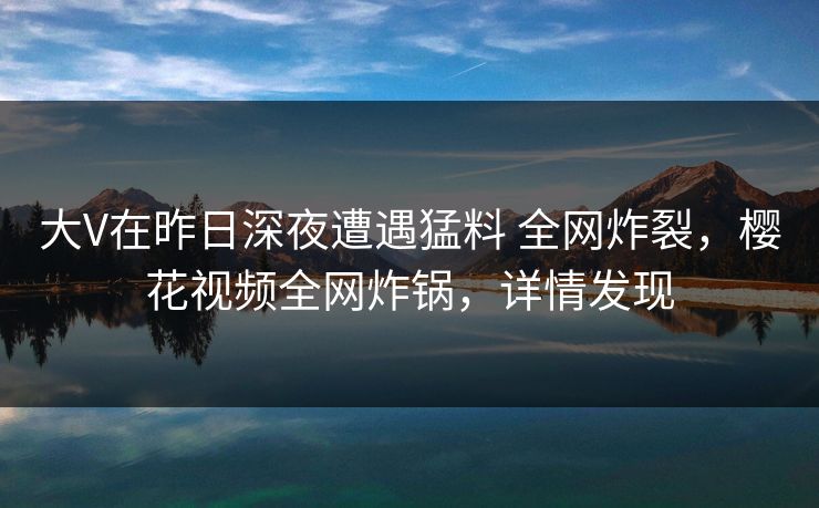 大V在昨日深夜遭遇猛料 全网炸裂,樱花视频全网炸锅,详情发现 大V在昨日深夜遭遇猛料 全网炸裂,樱花视频全网炸锅,详情发现