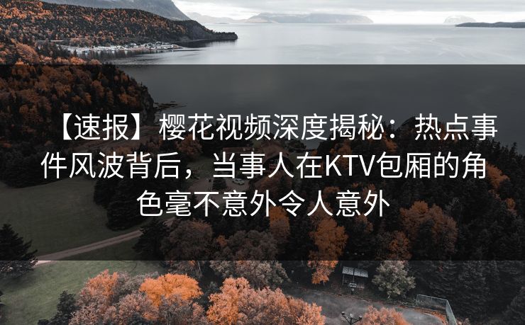 【速报】樱花视频深度揭秘：热点事件风波背后，当事人在KTV包厢的角色毫不意外令人意外