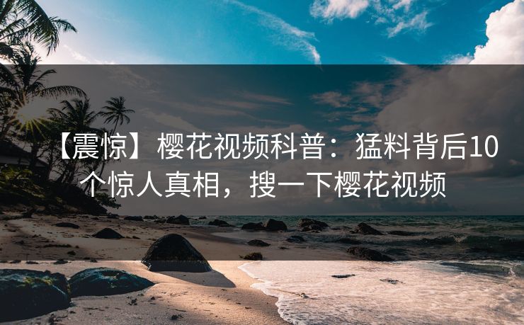 【震惊】樱花视频科普：猛料背后10个惊人真相，搜一下樱花视频