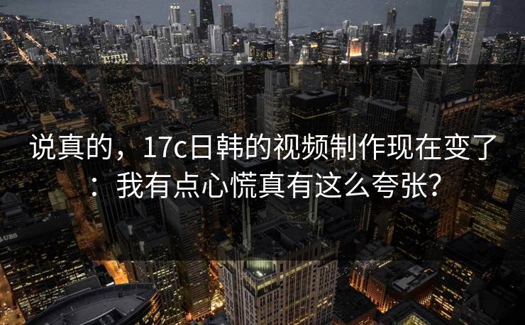 说真的，17c日韩的视频制作现在变了：我有点心慌真有这么夸张？