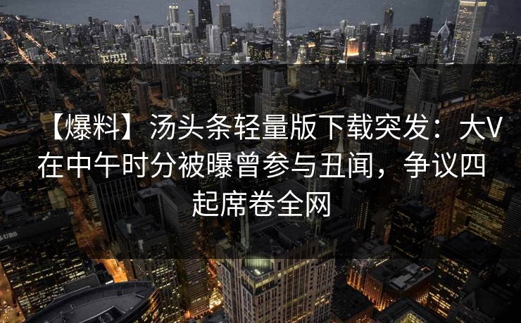 【爆料】汤头条轻量版下载突发：大V在中午时分被曝曾参与丑闻，争议四起席卷全网