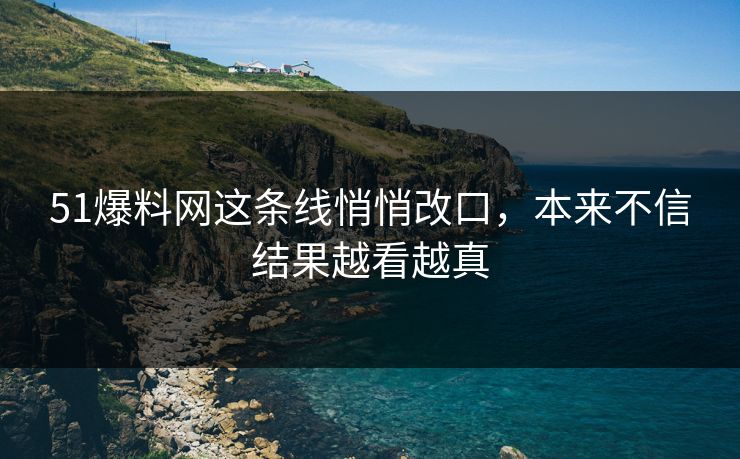 51爆料网这条线悄悄改口，本来不信结果越看越真