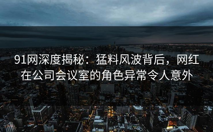 91网深度揭秘：猛料风波背后，网红在公司会议室的角色异常令人意外